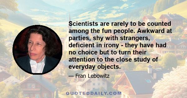 Scientists are rarely to be counted among the fun people. Awkward at parties, shy with strangers, deficient in irony - they have had no choice but to turn their attention to the close study of everyday objects.