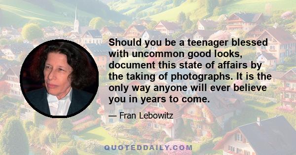 Should you be a teenager blessed with uncommon good looks, document this state of affairs by the taking of photographs. It is the only way anyone will ever believe you in years to come.