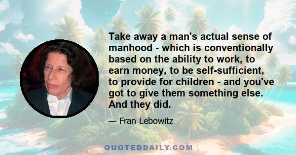 Take away a man's actual sense of manhood - which is conventionally based on the ability to work, to earn money, to be self-sufficient, to provide for children - and you've got to give them something else. And they did.