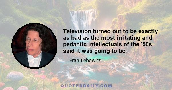 Television turned out to be exactly as bad as the most irritating and pedantic intellectuals of the '50s said it was going to be.