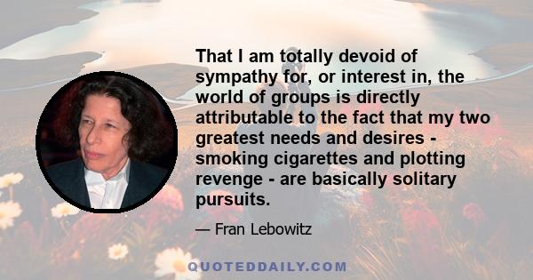 That I am totally devoid of sympathy for, or interest in, the world of groups is directly attributable to the fact that my two greatest needs and desires - smoking cigarettes and plotting revenge - are basically