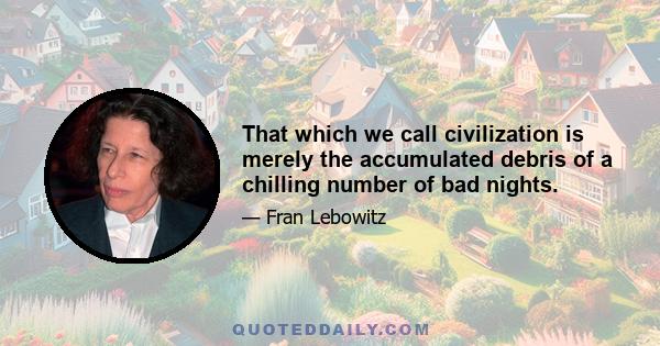 That which we call civilization is merely the accumulated debris of a chilling number of bad nights.