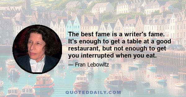 The best fame is a writer's fame. It's enough to get a table at a good restaurant, but not enough to get you interrupted when you eat.