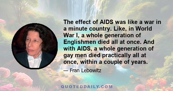 The effect of AIDS was like a war in a minute country. Like, in World War I, a whole generation of Englishmen died all at once. And with AIDS, a whole generation of gay men died practically all at once, within a couple