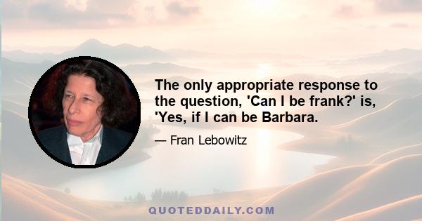 The only appropriate response to the question, 'Can I be frank?' is, 'Yes, if I can be Barbara.