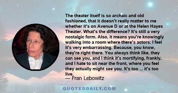 The theater itself is so archaic and old fashioned, that it doesn't really matter to me whether it's on Avenue D or at the Helen Hayes Theater. What's the difference? It's still a very nostalgic form. Also, it means