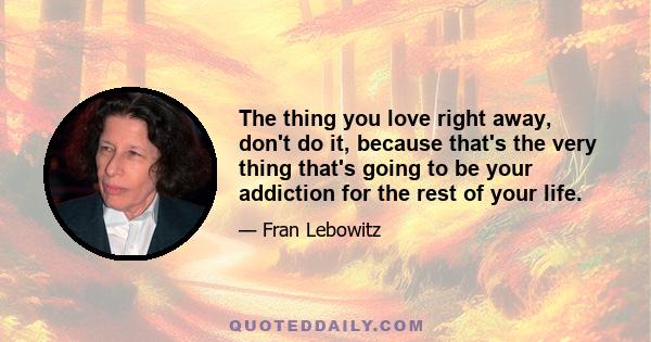 The thing you love right away, don't do it, because that's the very thing that's going to be your addiction for the rest of your life.