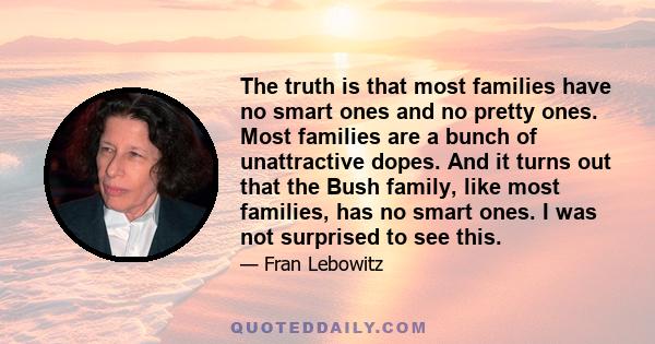 The truth is that most families have no smart ones and no pretty ones. Most families are a bunch of unattractive dopes. And it turns out that the Bush family, like most families, has no smart ones. I was not surprised