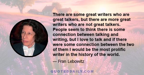 There are some great writers who are great talkers, but there are more great writers who are not great talkers. People seem to think there is some connection between talking and writing, but I love to talk and if there