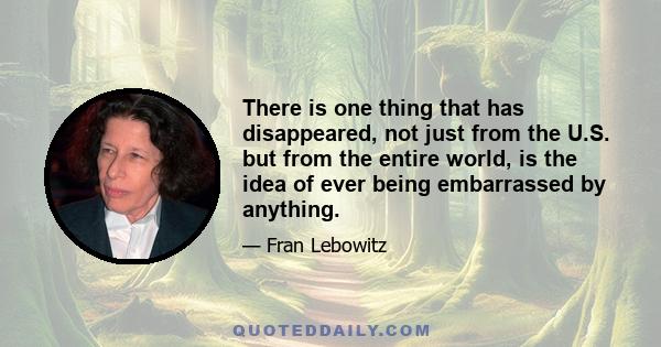 There is one thing that has disappeared, not just from the U.S. but from the entire world, is the idea of ever being embarrassed by anything.