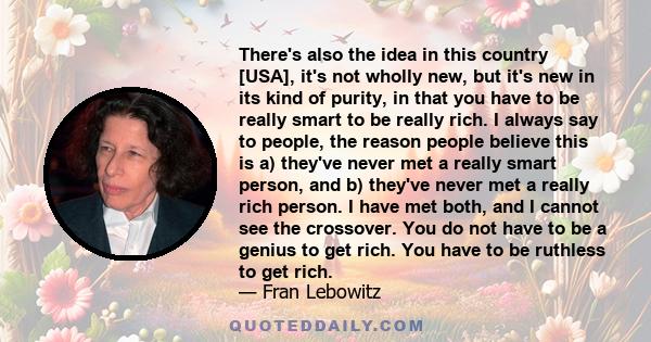 There's also the idea in this country [USA], it's not wholly new, but it's new in its kind of purity, in that you have to be really smart to be really rich. I always say to people, the reason people believe this is a)