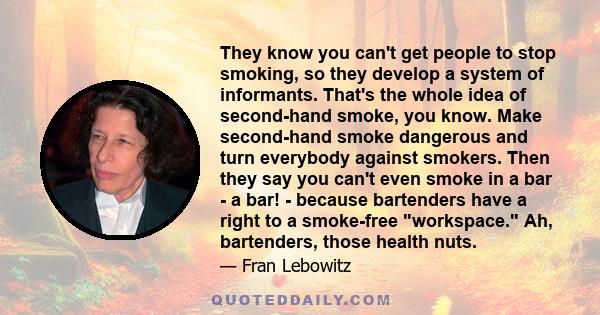 They know you can't get people to stop smoking, so they develop a system of informants. That's the whole idea of second-hand smoke, you know. Make second-hand smoke dangerous and turn everybody against smokers. Then