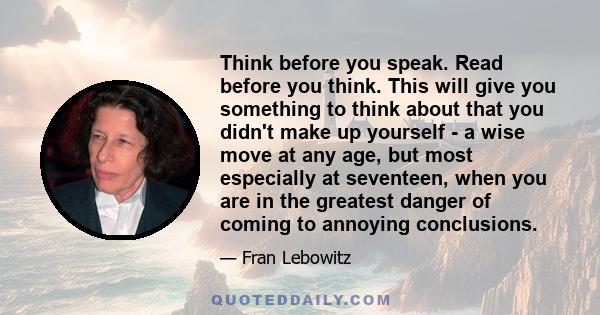 Think before you speak. Read before you think. This will give you something to think about that you didn't make up yourself - a wise move at any age, but most especially at seventeen, when you are in the greatest danger 