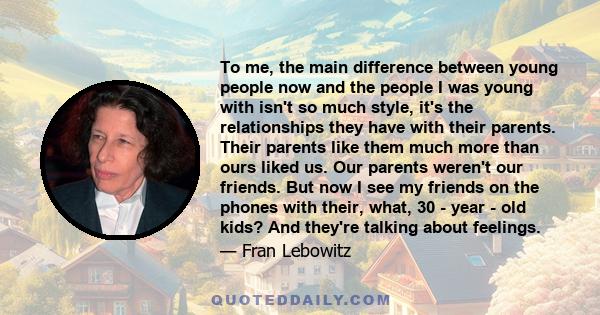 To me, the main difference between young people now and the people I was young with isn't so much style, it's the relationships they have with their parents. Their parents like them much more than ours liked us. Our