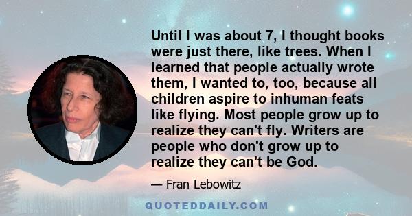 Until I was about 7, I thought books were just there, like trees. When I learned that people actually wrote them, I wanted to, too, because all children aspire to inhuman feats like flying. Most people grow up to