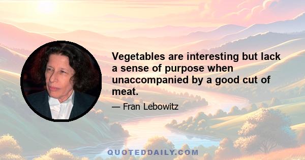 Vegetables are interesting but lack a sense of purpose when unaccompanied by a good cut of meat.