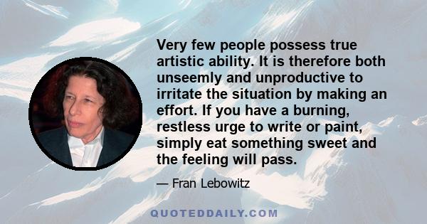 Very few people possess true artistic ability. It is therefore both unseemly and unproductive to irritate the situation by making an effort. If you have a burning, restless urge to write or paint, simply eat something