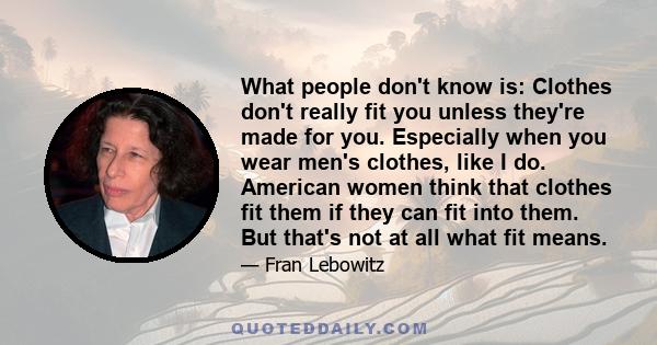 What people don't know is: Clothes don't really fit you unless they're made for you. Especially when you wear men's clothes, like I do. American women think that clothes fit them if they can fit into them. But that's