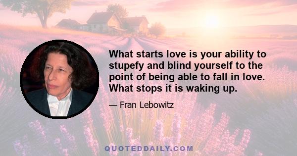 What starts love is your ability to stupefy and blind yourself to the point of being able to fall in love. What stops it is waking up.