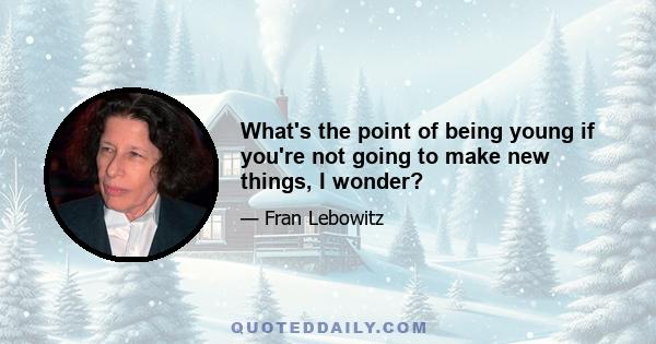 What's the point of being young if you're not going to make new things, I wonder?