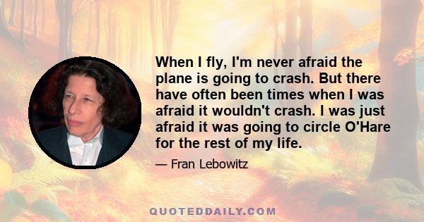 When I fly, I'm never afraid the plane is going to crash. But there have often been times when I was afraid it wouldn't crash. I was just afraid it was going to circle O'Hare for the rest of my life.