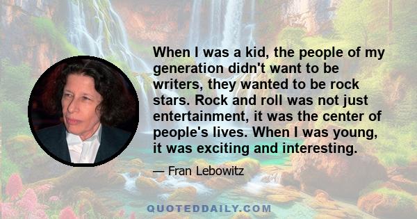 When I was a kid, the people of my generation didn't want to be writers, they wanted to be rock stars. Rock and roll was not just entertainment, it was the center of people's lives. When I was young, it was exciting and 