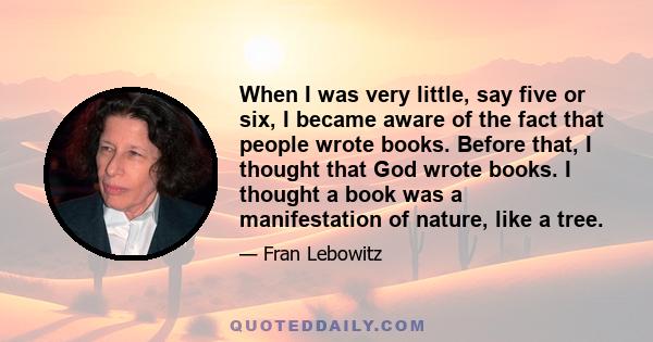 When I was very little, say five or six, I became aware of the fact that people wrote books. Before that, I thought that God wrote books. I thought a book was a manifestation of nature, like a tree.