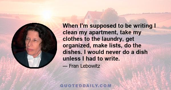 When I'm supposed to be writing I clean my apartment, take my clothes to the laundry, get organized, make lists, do the dishes. I would never do a dish unless I had to write.