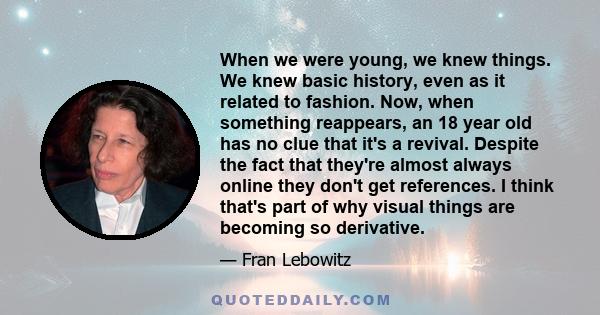 When we were young, we knew things. We knew basic history, even as it related to fashion. Now, when something reappears, an 18 year old has no clue that it's a revival. Despite the fact that they're almost always online 