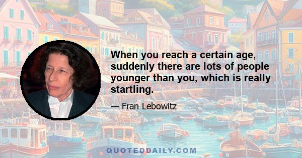 When you reach a certain age, suddenly there are lots of people younger than you, which is really startling.