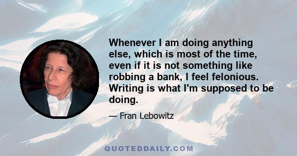 Whenever I am doing anything else, which is most of the time, even if it is not something like robbing a bank, I feel felonious. Writing is what I'm supposed to be doing.