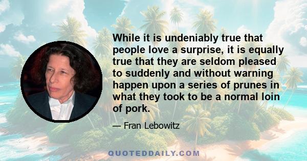 While it is undeniably true that people love a surprise, it is equally true that they are seldom pleased to suddenly and without warning happen upon a series of prunes in what they took to be a normal loin of pork.