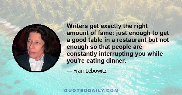 Writers get exactly the right amount of fame: just enough to get a good table in a restaurant but not enough so that people are constantly interrupting you while you're eating dinner.