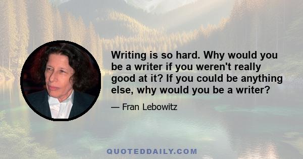 Writing is so hard. Why would you be a writer if you weren't really good at it? If you could be anything else, why would you be a writer?