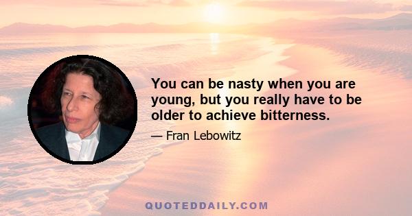 You can be nasty when you are young, but you really have to be older to achieve bitterness.