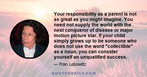 Your responsibility as a parent is not as great as you might imagine. You need not supply the world with the next conqueror of disease or major motion picture star. If your child simply grows up to be someone who does