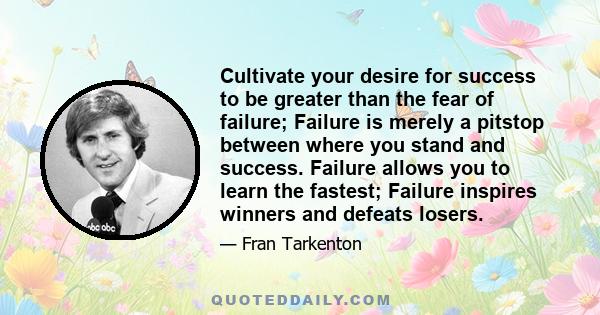 Cultivate your desire for success to be greater than the fear of failure; Failure is merely a pitstop between where you stand and success. Failure allows you to learn the fastest; Failure inspires winners and defeats