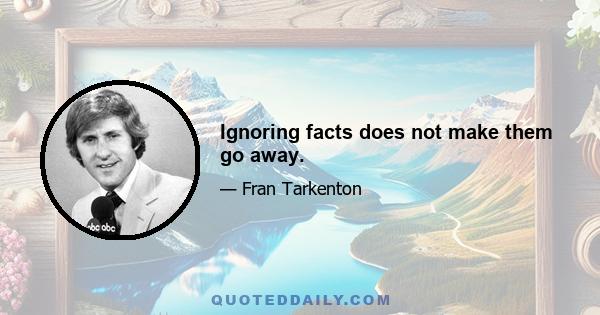 Ignoring facts does not make them go away.