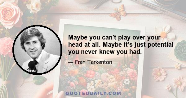 Maybe you can't play over your head at all. Maybe it's just potential you never knew you had.