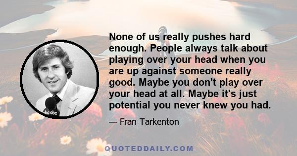 None of us really pushes hard enough. People always talk about playing over your head when you are up against someone really good. Maybe you don't play over your head at all. Maybe it's just potential you never knew you 