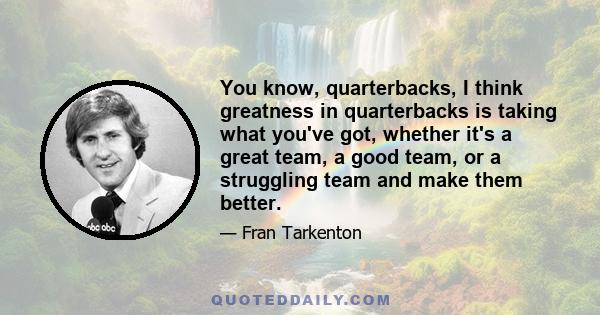 You know, quarterbacks, I think greatness in quarterbacks is taking what you've got, whether it's a great team, a good team, or a struggling team and make them better.