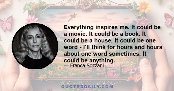 Everything inspires me. It could be a movie. It could be a book. It could be a house. It could be one word - I'll think for hours and hours about one word sometimes. It could be anything.