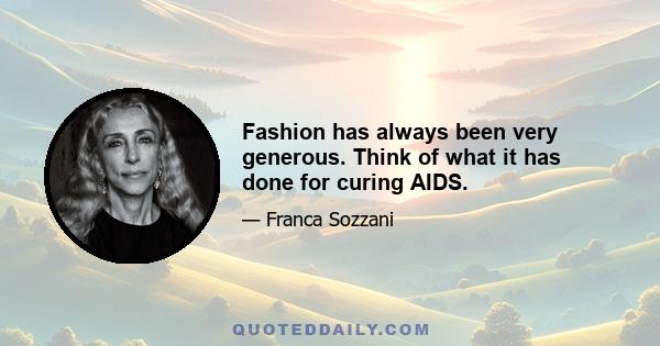 Fashion has always been very generous. Think of what it has done for curing AIDS.