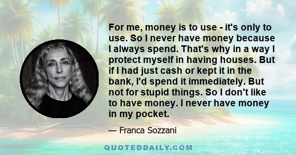 For me, money is to use - it's only to use. So I never have money because I always spend. That's why in a way I protect myself in having houses. But if I had just cash or kept it in the bank, I'd spend it immediately.