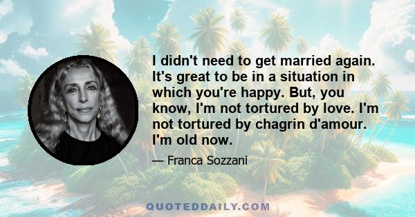 I didn't need to get married again. It's great to be in a situation in which you're happy. But, you know, I'm not tortured by love. I'm not tortured by chagrin d'amour. I'm old now.