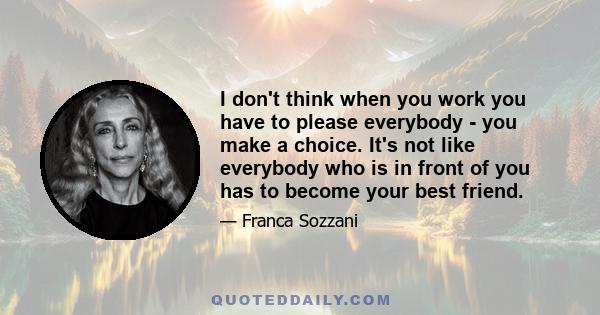 I don't think when you work you have to please everybody - you make a choice. It's not like everybody who is in front of you has to become your best friend.