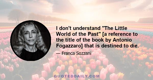 I don't understand The Little World of the Past [a reference to the title of the book by Antonio Fogazzaro] that is destined to die.