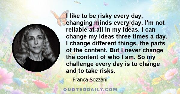 I like to be risky every day, changing minds every day. I'm not reliable at all in my ideas. I can change my ideas three times a day. I change different things, the parts of the content. But I never change the content