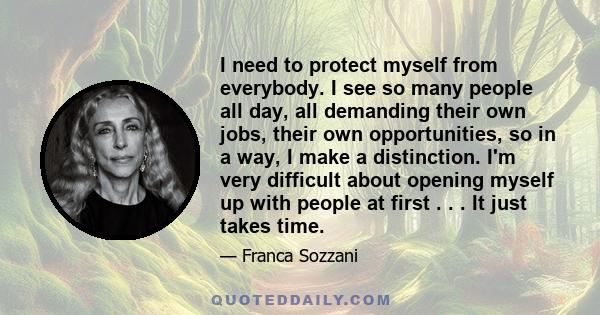 I need to protect myself from everybody. I see so many people all day, all demanding their own jobs, their own opportunities, so in a way, I make a distinction. I'm very difficult about opening myself up with people at