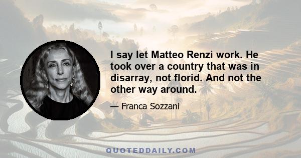 I say let Matteo Renzi work. He took over a country that was in disarray, not florid. And not the other way around.